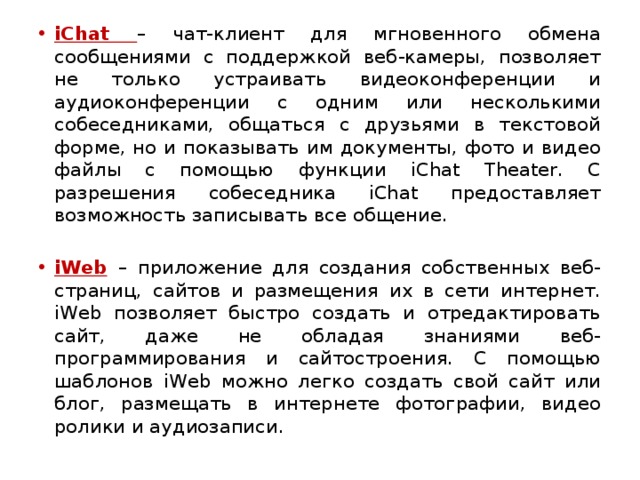 iChat – чат-клиент для мгновенного обмена сообщениями с поддержкой веб-камеры, позволяет не только устраивать видеоконференции и аудиоконференции с одним или несколькими собеседниками, общаться с друзьями в текстовой форме, но и показывать им документы, фото и видео файлы с помощью функции iChat Theater. С разрешения собеседника iChat предоставляет возможность записывать все общение. iWeb  – приложение для создания собственных веб-страниц, сайтов и размещения их в сети интернет. iWeb позволяет быстро создать и отредактировать сайт, даже не обладая знаниями веб-программирования и сайтостроения. С помощью шаблонов iWeb можно легко создать свой сайт или блог, размещать в интернете фотографии, видео ролики и аудиозаписи. 
