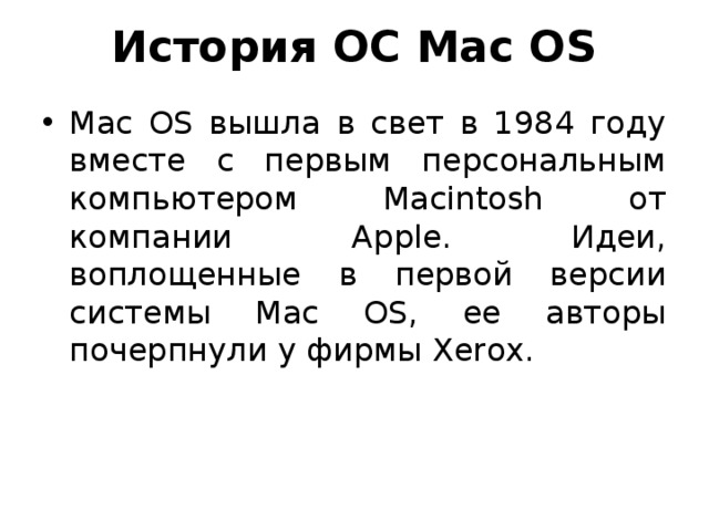 История ОС Mac OS Mac OS вышла в свет в 1984 году вместе с первым персональным компьютером Macintosh от компании Apple. Идеи, воплощенные в первой версии системы Mac OS, ее авторы почерпнули у фирмы Xerox. 