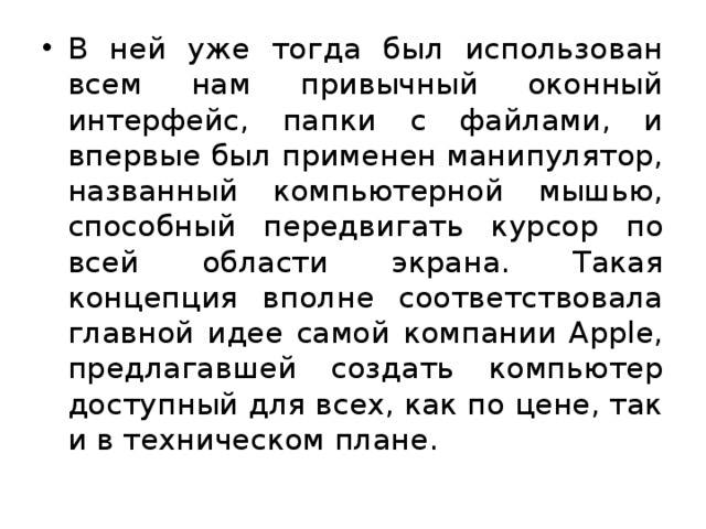 В ней уже тогда был использован всем нам привычный оконный интерфейс, папки с файлами, и впервые был применен манипулятор, названный компьютерной мышью, способный передвигать курсор по всей области экрана. Такая концепция вполне соответствовала главной идее самой компании Apple, предлагавшей создать компьютер доступный для всех, как по цене, так и в техническом плане. 