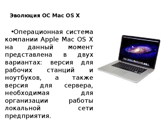  Эволюция ОС Mac OS X   Операционная система компании Apple Mac OS X на данный момент представлена в двух вариантах: версия для рабочих станций и ноутбуков, а также версия для сервера, необходимая для организации работы локальной сети предприятия. 