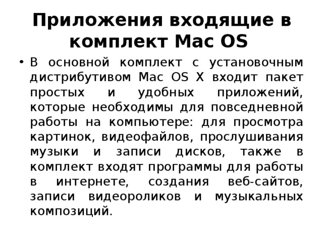 Приложения входящие в комплект Mac OS В основной комплект с установочным дистрибутивом Mac OS X входит пакет простых и удобных приложений, которые необходимы для повседневной работы на компьютере: для просмотра картинок, видеофайлов, прослушивания музыки и записи дисков, также в комплект входят программы для работы в интернете, создания веб-сайтов, записи видеороликов и музыкальных композиций. 