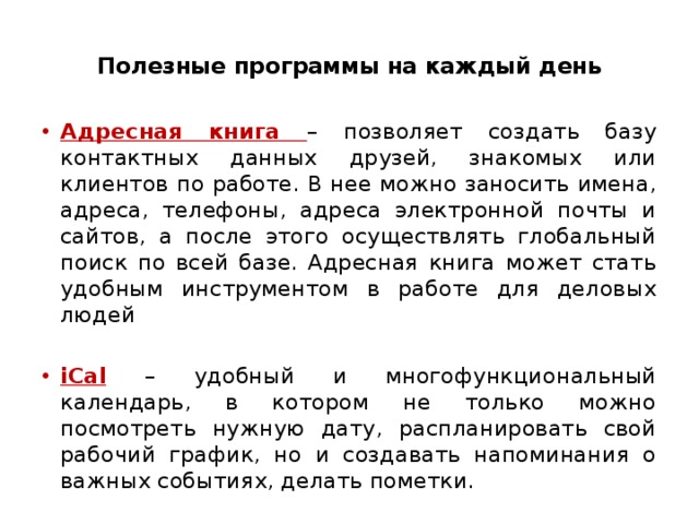  Полезные программы на каждый день   Адресная книга – позволяет создать базу контактных данных друзей, знакомых или клиентов по работе. В нее можно заносить имена, адреса, телефоны, адреса электронной почты и сайтов, а после этого осуществлять глобальный поиск по всей базе. Адресная книга может стать удобным инструментом в работе для деловых людей iCal  – удобный и многофункциональный календарь, в котором не только можно посмотреть нужную дату, распланировать свой рабочий график, но и создавать напоминания о важных событиях, делать пометки. 