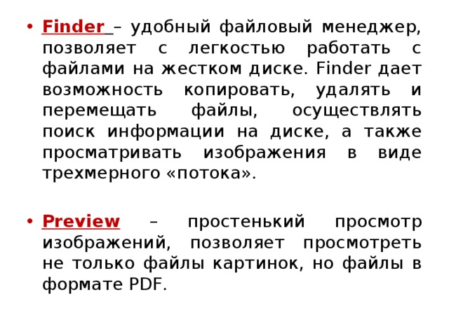 Finder  – удобный файловый менеджер, позволяет с легкостью работать с файлами на жестком диске. Finder дает возможность копировать, удалять и перемещать файлы, осуществлять поиск информации на диске, а также просматривать изображения в виде трехмерного «потока». Preview  – простенький просмотр изображений, позволяет просмотреть не только файлы картинок, но файлы в формате PDF. 