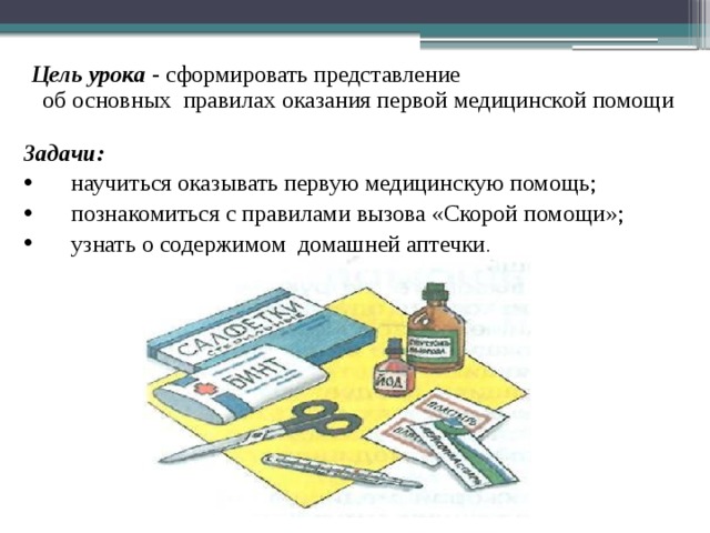 Цель урока - сформировать представление об основных правилах оказания первой медицинской помощи Задачи: научиться оказывать первую медицинскую помощь; познакомиться с правилами вызова «Скорой помощи»; узнать о содержимом домашней аптечки . 