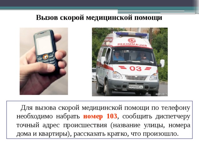 Вызов скорой медицинской помощи  Для вызова скорой медицинской помощи по телефону необходимо набрать номер 103 , сообщить диспетчеру точный адрес происшествия (название улицы, номера дома и квартиры), рассказать кратко, что произошло. 