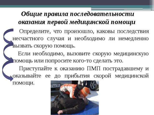 Общие правила последовательности оказания первой медицинской помощи  Определите, что произошло, каковы последствия несчастного случая и необходимо ли немедленно вызвать скорую помощь.  Если необходимо, вызовите скорую медицинскую помощь или попросите кого-то сделать это.  Приступайте к оказанию ПМП пострадавшему и оказывайте ее до прибытия скорой медицинской помощи. 