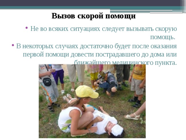  Вызов скорой помощи  Не во всяких ситуациях следует вызывать скорую помощь. В некоторых случаях достаточно будет после оказания первой помощи довести пострадавшего до дома или ближайшего медицинского пункта. 