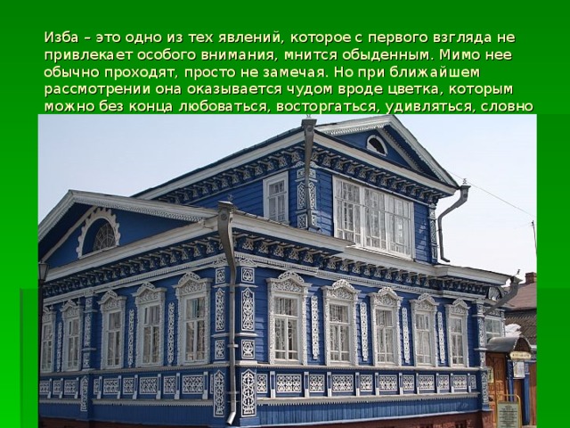 Изба – это одно из тех явлений, которое с первого взгляда не привлекает особого внимания, мнится обыденным. Мимо нее обычно проходят, просто не замечая. Но при ближайшем рассмотрении она оказывается чудом вроде цветка, которым можно без конца любоваться, восторгаться, удивляться, словно это дело не рук человеческих.  