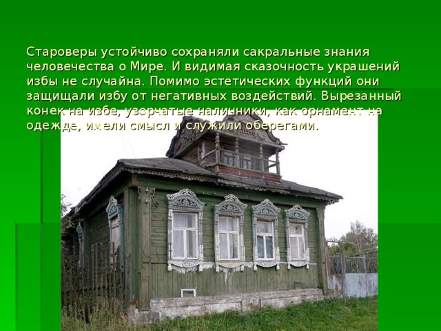 Староверы устойчиво сохраняли сакральные знания человечества о Мире. И видимая сказочность украшений избы не случайна. Помимо эстетических функций они защищали избу от негативных воздействий. Вырезанный конек на избе, узорчатые наличники, как орнамент на одежде, имели смысл и служили оберегами.    