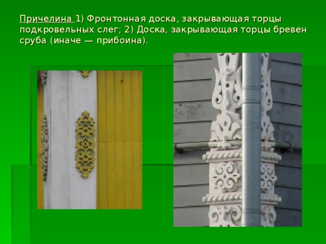 Причелина 1) Фронтонная доска, закрывающая торцы подкровельных слег; 2) Доска, закрывающая торцы бревен сруба (иначе — прибоина).      