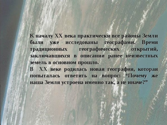 Начало ХХ века К началу ХХ века практически все районы Земли были уже исследованы географами. Время традиционных географических открытий, заключавшихся в описании ранее  неизвестных земель в основном прошло. В ХХ веке родилась новая география, которая попыталась ответить на вопрос: “Почему же наша Земля устроена именно так, а не иначе?”  