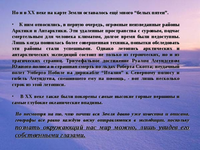 «Белые пятна» Но и в ХХ веке на карте Земли оставалось ещё много “белых пятен”.   К ним относились, в первую очередь, огромные неизведанные районы Арктики и Антарктики. Эти удаленные пространства с суровым, подчас смертельным для человека климатом, долгое время были недоступны. Лишь когда появилась более совершенная техника, попытки обследовать эти районы стали успешными. Однако летопись арктических и антарктических экспедиций состоит не только из героических, но и из трагических страниц. Триумфальное достижение Руалом Амундсеном Южного полюса и страшная смерть во льдах Роберта Скотта; неудачный полет Умберто Нобиле на дирижабле “Италия” к Северному полюсу и гибель Амундсена, спешившего ему на помощь, - вот лишь несколько строк из этой летописи.   В ХХ веке также были покорены самые высокие горные вершины и самые глубокие океанические впадины.  Но несмотря на то, что почти вся Земля давно уже известна и описана, географы все равно каждую весну отправляются в экспедиции, поскольку  познать окружающий нас мир можно, лишь увидев его собственными глазами.  