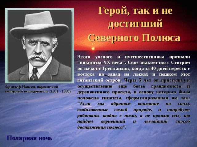 Фритьоф Нансен Герой, так и не достигший Северного Полюса  Этого ученого и путешественника прозвали “викингом ХХ века”. Свое знакомство с Севером он начал с Гренландии, когда за 40 дней пересек с востока на запад на лыжах и пешком этот гигантский остров. Через 5 лет он приступил к осуществлению еще более грандиозного и дерзновенного проекта, в основу которого была положена гипотеза, сформулированная им так: “Если мы обратим внимание на силы, свойственные самой природе, и попробуем работать заодно с ними, а не против них, то найдем вернейший и легчайший способ достижения полюса”. Фритьоф Нансен, норвежский полярный иссдедователь (1861 - 1930) Полярная ночь  