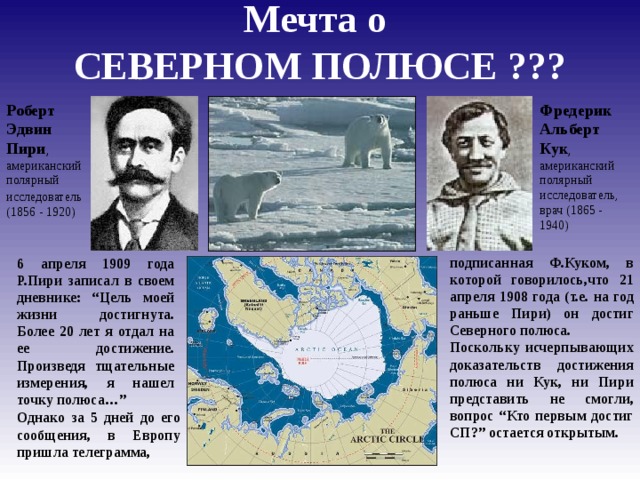 Мечта о  СЕВЕРНОМ ПОЛЮСЕ ??? Роберт Эдвин Пири , американский полярный исследователь  (1856 - 1920) Фредерик Альберт Кук , американский полярный исследователь, врач (1865 - 1940) подписанная Ф.Куком, в которой говорилось,что 21 апреля 1908 года (т.е. на год раньше Пири) он достиг Северного полюса. Поскольку исчерпывающих доказательств достижения полюса ни Кук, ни Пири представить не смогли, вопрос “Кто первым достиг СП?” остается открытым. 6 апреля 1909 года Р.Пири записал в своем дневнике: “Цель моей жизни достигнута. Более 20 лет я отдал на ее достижение. Произведя тщательные измерения, я нашел точку полюса…” Однако за 5 дней до его сообщения, в Европу пришла телеграмма,  
