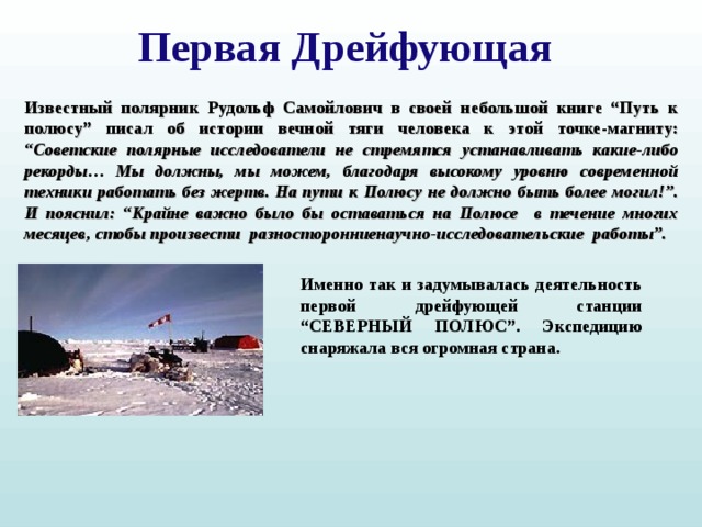 Первая Дрейфующая Известный полярник Рудольф Самойлович в своей небольшой книге “Путь к полюсу” писал об истории вечной тяги человека к этой точке-магниту: “Советские полярные исследователи не стремятся устанавливать какие-либо рекорды… Мы должны, мы можем, благодаря высокому уровню современной техники работать без жертв. На пути к Полюсу не должно быть более могил!”. И пояснил: “Крайне важно было бы оставаться на Полюсе в течение многих месяцев, стобы произвести разносторонниенаучно-исследовательские работы”. Именно так и задумывалась деятельность первой дрейфующей станции “СЕВЕРНЫЙ ПОЛЮС”. Экспедицию снаряжала вся огромная страна.  