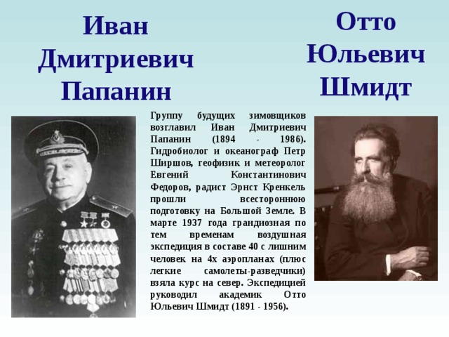 Отто Юльевич Шмидт Иван Дмитриевич Папанин Группу будущих зимовщиков возглавил Иван Дмитриевич Папанин (1894 - 1986). Гидробиолог и океанограф Петр Ширшов, геофизик и метеоролог Евгений Константинович Федоров, радист Эрнст Кренкель прошли всестороннюю подготовку на Большой Земле. В марте 1937 года грандиозная по тем временам воздушная экспедиция в составе 40 с лишним человек на 4х аэропланах (плюс легкие самолеты-разведчики) взяла курс на север. Экспедицией руководил академик Отто Юльевич Шмидт (1891 - 1956).  