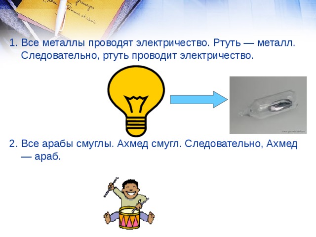 1. Все металлы проводят электричество. Ртуть — металл. Следовательно, ртуть проводит электричество. 2. Все арабы смуглы. Ахмед смугл. Следовательно, Ахмед — араб.  
