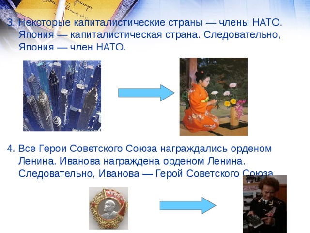 3. Некоторые капиталистические страны — члены НАТО. Япония — капиталистическая страна. Следовательно, Япония — член НАТО. 4. Все Герои Советского Союза награждались орденом Ленина. Иванова награждена орденом Ленина. Следовательно, Иванова — Герой Советского Союза.  