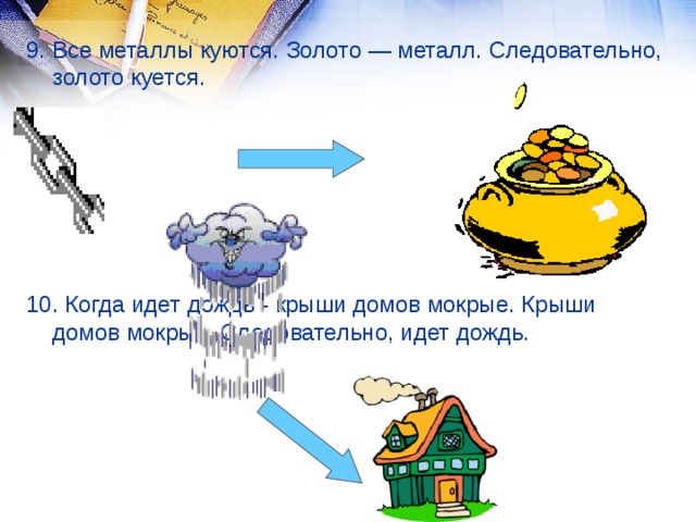 9. Все металлы куются. Золото — металл. Следовательно, золото куется. 10. Когда идет дождь - крыши домов мокрые. Крыши домов мокрые. Следовательно, идет дождь.  