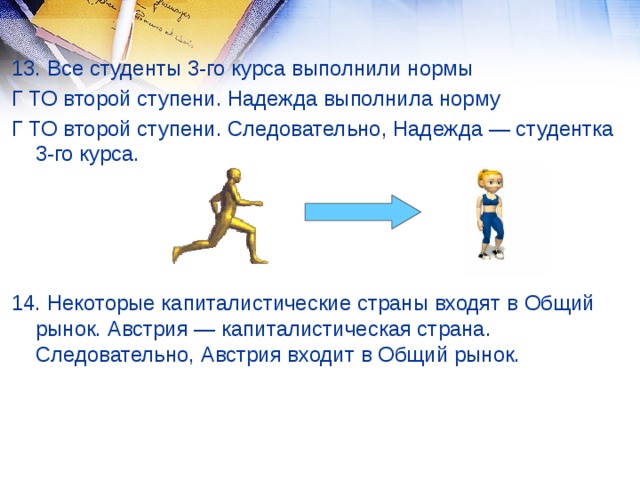 13. Все студенты 3-го курса выполнили нормы Г ТО второй ступени. Надежда выполнила норму Г ТО второй ступени. Следовательно, Надежда — студентка 3-го курса. 14. Некоторые капиталистические страны входят в Общий рынок. Австрия — капиталистическая страна. Следовательно, Австрия входит в Общий рынок.  