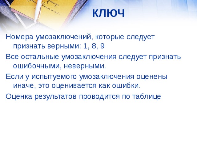 КЛЮЧ Номера умозаключений, которые следует признать верными: 1, 8, 9 Все остальные умозаключения следует признать ошибочными, неверными. Если у испытуемого умозаключения оценены иначе, это оценивается как ошибки. Оценка результатов проводится по таблице  