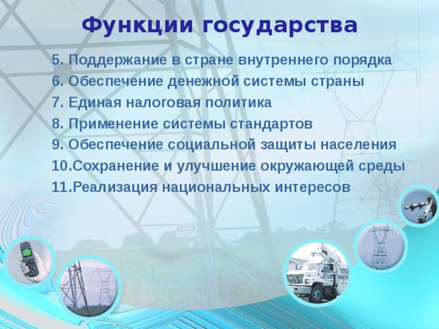 Функции государства 5. Поддержание в стране внутреннего порядка 6. Обеспечение денежной системы страны 7. Единая налоговая политика 8. Применение системы стандартов 9. Обеспечение социальной защиты населения 10.Сохранение и улучшение окружающей среды 11.Реализация национальных интересов 