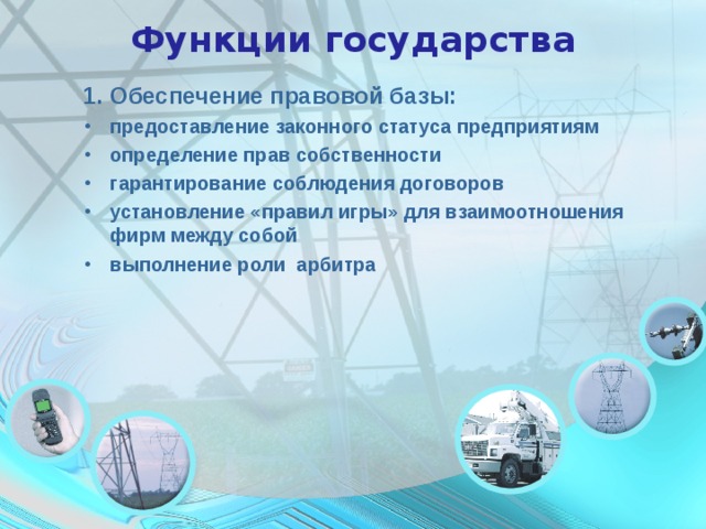 Функции государства 1. Обеспечение правовой базы: предоставление законного статуса предприятиям определение прав собственности гарантирование соблюдения договоров установление «правил игры» для взаимоотношения фирм между собой выполнение роли арбитра  