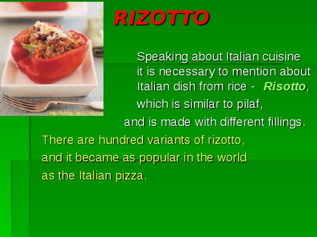 RIZOTTO     Speaking about Italian cuisine      it is necessary to mention  about     Italian dish from rice -  Risotto ,     which is similar to pilaf ,  and is made with different fillings . There are hundred  variants of rizotto , and it became as popular in the world as the Italian pizza. 