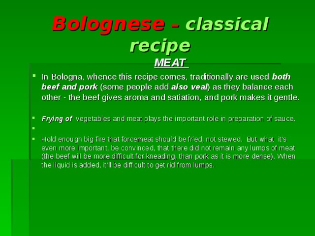 Bolognese – classical recipe  MEAT In Bologna, whence this recipe comes, traditionally are used both beef and pork (some people add also veal ) as they balance each other - the beef gives  aroma and satiation, and pork makes it gentle.  Frying of vegetables and meat plays the important role in preparation of sauce. Hold enough big fire that forcemeat should be fried, not stewed. But what it’s even more important, be convinced, that there did not remain any lumps of meat (the beef will be more difficult for kneading, than pork as it is more dense). When the liquid is added, it’ll be difficult to get rid from lumps.  