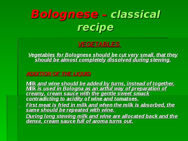Bolognese – classical recipe VEGETABLES    Vegetables for Bolognese  should be cut very small, that they should be almost completely dissolved during stewing.     ADDITION OF THE LIQUID    Milk and wine should be added by turns, instead of together. Milk is used in Bologna as an artful way of preparation of creamy, cream sauce with the gentle sweet smack contradicting to acidity of wine and tomatoes.   First meat is fried in milk and when the milk is absorbed, the same should be repeated with wine.  During long stewing milk and wine are allocated back and the dense, cream sauce full of aroma turns out.   