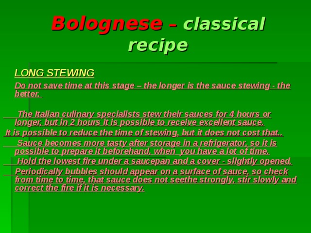 Bolognese – classical recipe     LONG STEWING   Do not save time at this stage – the longer is the sauce stewing - the better.   The Italian culinary specialists stew their sauces for 4 hours or longer, but in 2 hours it is possible to receive excellent sauce.  It is possible to reduce the time of stewing, but it does not cost that..  Sauce becomes more tasty after storage in a refrigerator, so it is possible to prepare it beforehand, when you have a lot of time.  Hold the lowest fire under a saucepan and a cover - slightly opened.  Periodically bubbles should appear on a surface of sauce, so check from time to time, that sauce does not seethe strongly, stir slowly and correct the fire if it is necessary.      