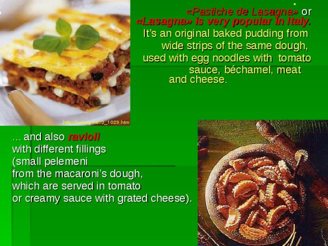                  « Pastiche de Lasagna »  or  simply      « Lasagna » is very popular in Italy.   It’s  an original baked pudding  from wide  strips  of the same dough , used with egg noodles  with tomato  sauce, béchamel, meat and cheese . wide  strips  of the same dough , used with egg noodles  with tomato  sauce, béchamel, meat and cheese . wide  strips  of the same dough , used with egg noodles  with tomato  sauce, béchamel, meat and cheese . wide  strips  of the same dough , used with egg noodles  with tomato  sauce, béchamel, meat and cheese . wide  strips  of the same dough , used with egg noodles  with tomato  sauce, béchamel, meat and cheese . … and also  ravioli with different fillings  ( small pelemeni  from the macaroni’s dough , which are served in tomato  or creamy sauce  with grated cheese). 