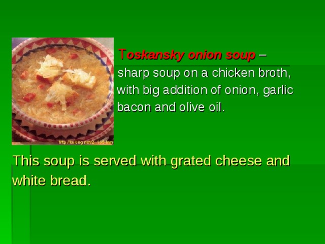      T oskansky onion soup –  sharp soup on a chicken broth ,      with big addition of onion , garlic      bacon and olive oil. This soup is served with grated cheese and white bread. 