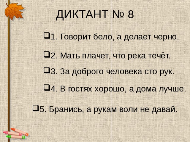 ДИКТАНТ № 8 1.  Говорит бело, а делает черно. 2. Мать плачет, что река течёт. 3. За доброго человека сто рук. 4. В гостях хорошо, а дома лучше. 5. Бранись, а рукам воли не давай. 