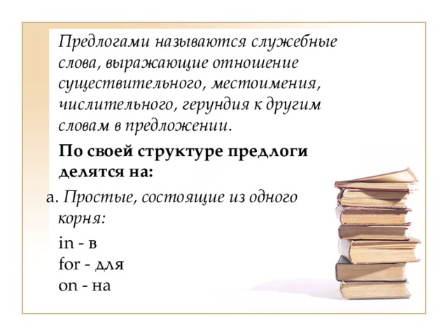  Предлогами называются служебные слова, выражающие отношение существительного, местоимения, числительного, герундия к другим словам в предложении.  По своей структуре предлоги делятся на:   a. Простые, состоящие из одного корня:  in - в  for - для  on - на 