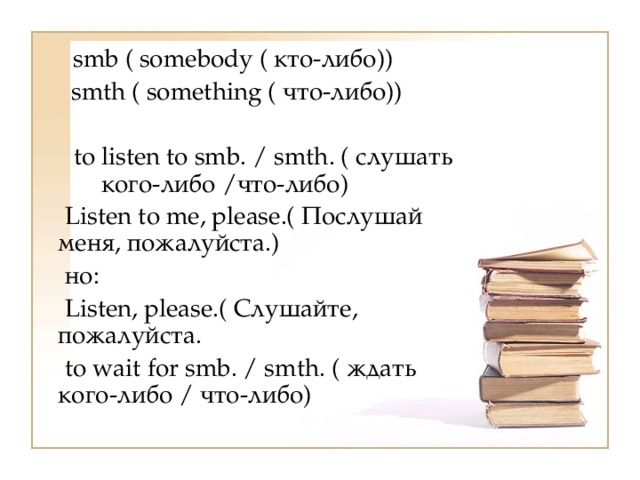     smb ( somebody ( кто-либо))    smth ( something ( что-либо))  to listen to smb. / smth. ( слушать кого-либо /что-либо)    Listen to me, please.( Послушай меня, пожалуйста.)  но:    Listen, please.( Слушайте, пожалуйста.    to wait for smb. / smth. ( ждать кого-либо / что-либо)   