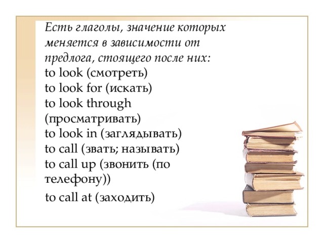  Есть глаголы, значение которых меняется в зависимости от предлога, стоящего после них:  to look (смотреть)  to look for (искать)  to look through (просматривать)  to look in (заглядывать)  to call (звать; называть)  to call up (звонить (по телефону))  to call at (заходить) 