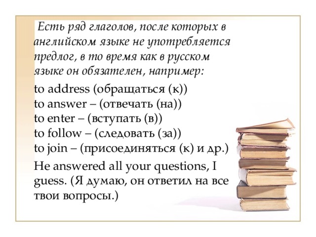  Есть ряд глаголов, после которых в английском языке не употребляется предлог, в то время как в русском языке он обязателен, например:  to address (обращаться (к))  to answer – (отвечать (на))  to enter – (вступать (в))  to follow – (следовать (за))  to join – (присоединяться (к) и др.)  Не answered all your questions, I guess. (Я думаю, он ответил на все твои вопросы.) 