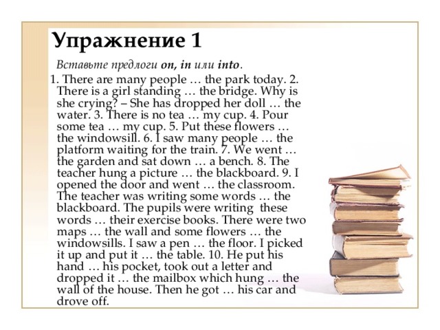 Упражнение 1  Вставьте предлоги on, in или into .  1. There are many people … the park today. 2. There is a girl standing … the bridge. Why is she crying? – She has dropped her doll … the water. 3. There is no tea … my cup. 4. Pour some tea … my cup. 5. Put these flowers … the windowsill. 6. I saw many people … the platform waiting for the train. 7. We went … the garden and sat down … a bench. 8. The teacher hung a picture … the blackboard. 9. I opened the door and went … the classroom. The teacher was writing some words … the blackboard. The pupils were writing  these words … their exercise books. There were two maps … the wall and some flowers … the windowsills. I saw a pen … the floor. I picked it up and put it … the table. 10. He put his hand … his pocket, took out a letter and dropped it … the mailbox which hung … the wall of the house. Then he got … his car and drove off. 