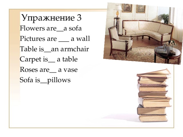 Упражнение 3 Flowers a re __ a sofa Pictures are ___ a wall Table is__an armchair Carpet is__ a table Roses are__ a vase Sofa is__pillows 