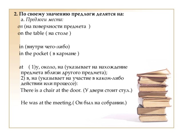 2. По своему значению предлоги делятся на:  a. Предлоги места:  on (на поверхности предмета )  on the table ( на столе )  in (внутри чего-либо)    in the pocket ( в кармане )  at ( 1)у, около, на (указывает на нахождение предмета вблизи другого предмета);  2) в, на (указывает на участие в каком-либо действии или процессе):  There is a chair at the door. (У двери стоит стул.)  Не was at the meeting.( Он был на собрании.) 