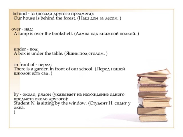  behind - за (позади другого предмета):  Our house is behind the forest. (Наш дом за лесом. )  over - над:  A lamp is over the bookshelf. (Лампа над книжной полкой. )  under - под:  A box is under the table. (Ящик под столом. )  in front of - перед:  There is a garden in front of our school. (Перед нашей школой есть сад. )  by - около, рядом (указывает на нахождение одного предмета около другого):  Student N. is sitting by the window. (Студент Н. сидит у окна.  ) 