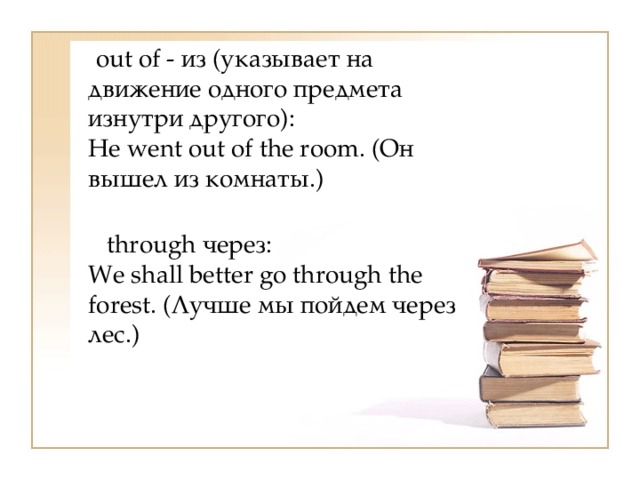  out of - из (указывает на движение одного предмета изнутри другого):  Не went out of the room. (Он вышел из комнаты.)   through через:  We shall better go through the forest. (Лучше мы пойдем через лес.) 