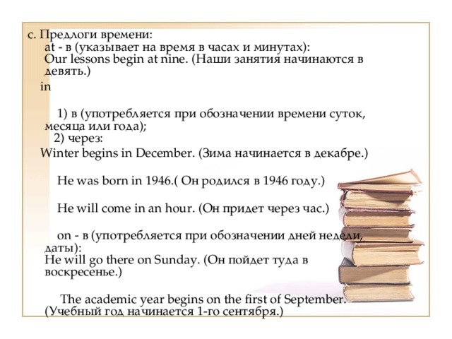 c. Предлоги времени:  at - в (указывает на время в часах и минутах):  Our lessons begin at nine. (Наши занятия начинаются в девять.)  in   1) в (употребляется при обозначении времени суток, месяца или года);  2) через:  Winter begins in December. (Зима начинается в декабре.)   Не was born in 1946.( Он родился в 1946 году.)   Не will come in an hour. (Он придет через час.)   on - в (употребляется при обозначении дней недели, даты):  Не will go there on Sunday. (Он пойдет туда в воскресенье.)   The academic year begins on the first of September. (Учебный год начинается 1-го сентября.) 