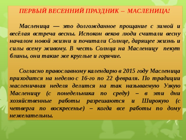 ПЕРВЫЙ ВЕСЕННИЙ ПРАЗДНИК  МАСЛЕНИЦА!  Масленица — это долгожданное прощание с зимой и весёлая встреча весны. Испокон веков люди считали весну началом новой жизни и почитали Солнце, дарящее жизнь и силы всему живому. В честь Солнца на Масленицу пекут блины, они такие же круглые и горячие.  Согласно православному календарю в 2015 году Масленица приходится на неделю с 16-го по 22 февраля. По традиции масленичная неделя делится на так называемую Узкую Масленицу (с понедельника по среду) – в эти дни хозяйственные работы разрешаются и Широкую (с четверга по воскресенье) – когда все работы по дому нежелательны.    