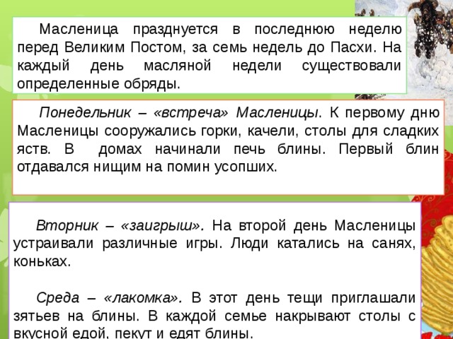 Масленица празднуется в последнюю неделю перед Великим Постом, за семь недель до Пасхи. На каждый день масляной недели существовали определенные обряды.  Понедельник – «встреча» Масленицы . К первому дню Масленицы сооружались горки, качели, столы для сладких яств. В домах начинали печь блины. Первый блин отдавался нищим на помин усопших. Вторник – «заигрыш».  На второй день Масленицы устраивали различные игры. Люди катались на санях, коньках. Среда – «лакомка». В этот день тещи приглашали зятьев на блины. В каждой семье накрывают столы с вкусной едой, пекут и едят блины. 