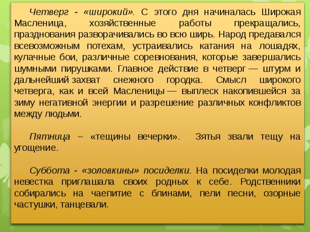 Четверг - «широкий».  С этого дня начиналась Широкая Масленица, хозяйственные работы прекращались, празднования разворачивались во всю ширь. Народ предавался всевозможным потехам, устраивались катания на лошадях, кулачные бои, различные соревнования, которые завершались шумными пирушками. Главное действие в четверг — штурм и дальнейший захват снежного городка. Смысл широкого четверга, как и всей Масленицы — выплеск накопившейся за зиму негативной энергии и разрешение различных конфликтов между людьми. Пятница – «тещины вечерки». Зятья звали тещу на угощение. Суббота - «золовкины» посиделки . На посиделки молодая невестка приглашала своих родных к себе. Родственники собирались на чаепитие с блинами, пели песни, озорные частушки, танцевали.  