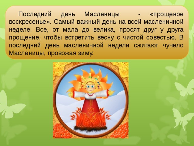 Последний день Масленицы - «прощеное воскресенье». Самый важный день на всей масленичной неделе. Все, от мала до велика, просят друг у друга прощение, чтобы встретить весну с чистой совестью. В последний день масленичной недели сжигают чучело Масленицы, провожая зиму. 