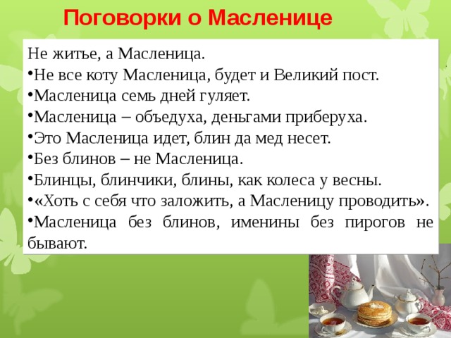 Поговорки о Масленице  Не житье, а Масленица. Не все коту Масленица, будет и Великий пост. Масленица семь дней гуляет. Масленица  объедуха, деньгами приберуха. Это Масленица идет, блин да мед несет. Без блинов  не Масленица. Блинцы, блинчики, блины, как колеса у весны. «Хоть с себя что заложить, а Масленицу проводить». Масленица без блинов, именины без пирогов не бывают. 