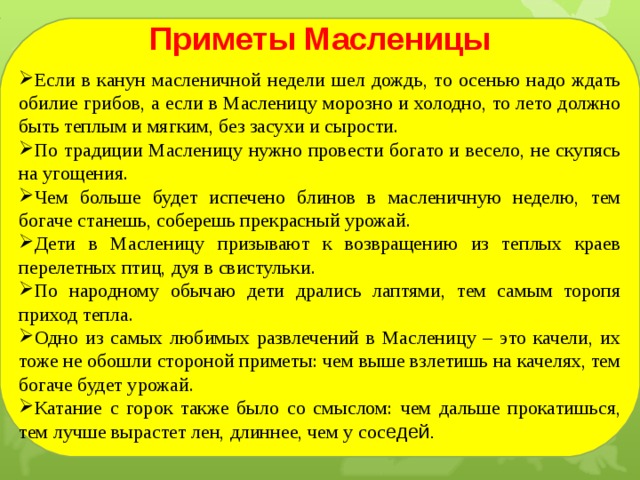  Приметы Масленицы Если в канун масленичной недели шел дождь, то осенью надо ждать обилие грибов, а если в Масленицу морозно и холодно, то лето должно быть теплым и мягким, без засухи и сырости.  По традиции Масленицу нужно провести богато и весело, не скупясь на угощения. Чем больше будет испечено блинов в масленичную неделю, тем богаче станешь, соберешь прекрасный урожай.  Дети в Масленицу призывают к возвращению из теплых краев перелетных птиц, дуя в свистульки. По народному обычаю дети дрались лаптями, тем самым торопя приход тепла. Одно из самых любимых развлечений в Масленицу – это качели, их тоже не обошли стороной приметы: чем выше взлетишь на качелях, тем богаче будет урожай. Катание с горок также было со смыслом: чем дальше прокатишься, тем лучше вырастет лен, длиннее, чем у сос едей.  